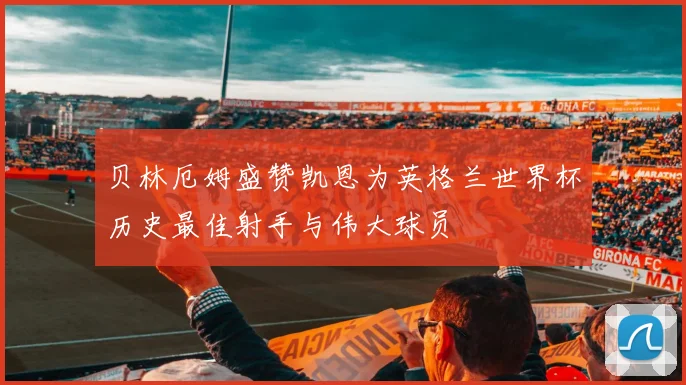 贝林厄姆盛赞凯恩为英格兰世界杯历史最佳射手与伟大球员