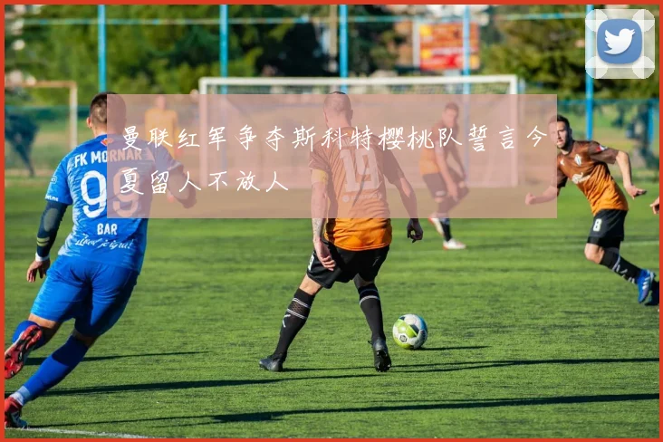 曼联红军争夺斯科特樱桃队誓言今夏留人不放人