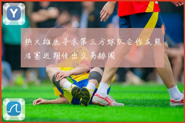 热火雄鹿寻求第三方球队合作灰熊活塞近期传出交易绯闻