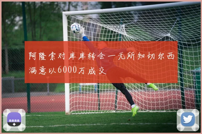 阿隆索对库库转会一无所知切尔西满意以6000万成交