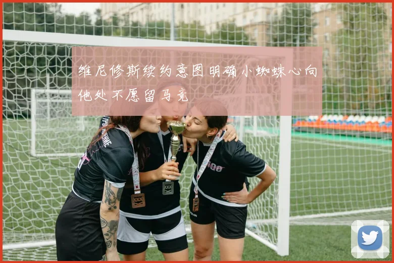 维尼修斯续约意图明确小蜘蛛心向他处不愿留马竞