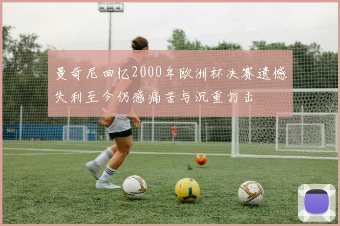 曼奇尼回忆2000年欧洲杯决赛遗憾失利至今仍感痛苦与沉重打击