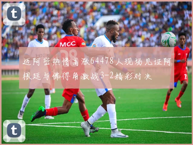 迈阿密热情高涨64478人现场见证阿根廷与佛得角激战3-2精彩对决