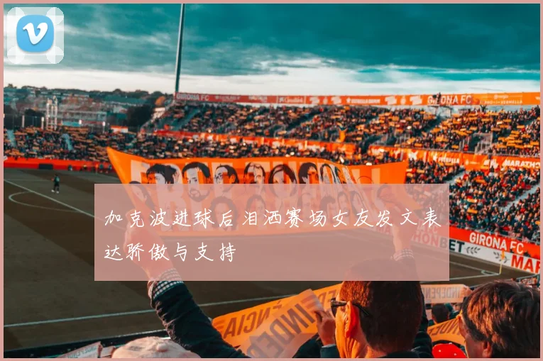 加克波进球后泪洒赛场女友发文表达骄傲与支持