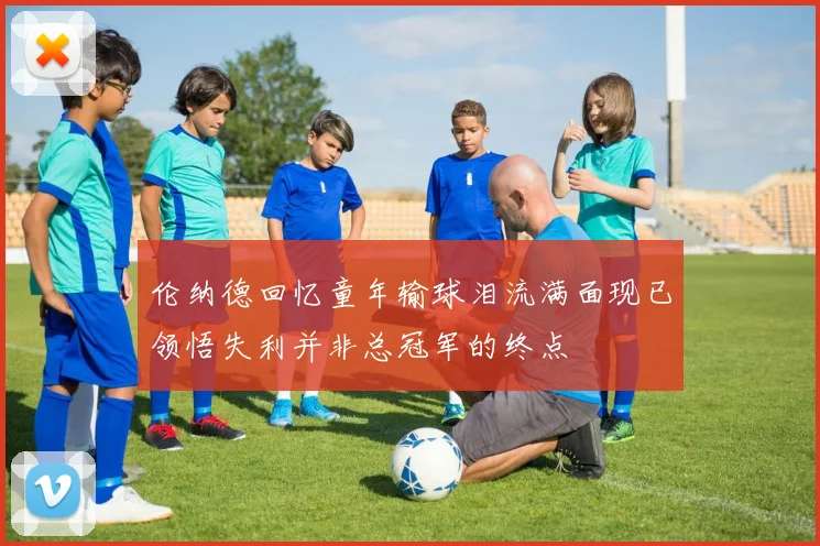 伦纳德回忆童年输球泪流满面现已领悟失利并非总冠军的终点