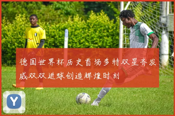 德国世界杯历史首场多特双星齐发威双双进球创造辉煌时刻