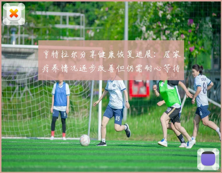 亨特拉尔分享健康恢复进展：居家疗养情况逐步改善但仍需耐心等待
