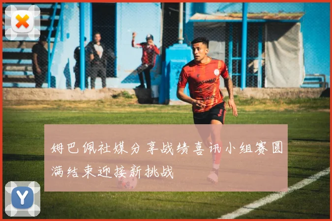 姆巴佩社媒分享战绩喜讯小组赛圆满结束迎接新挑战