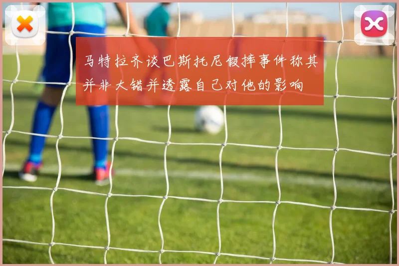 马特拉齐谈巴斯托尼假摔事件称其并非大错并透露自己对他的影响